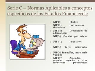  NIF C-1 Efectivo
 NIF C-2 Instrumentos
financieros
 NIF C-2 Documentos de
adecuaciones
 NIFC-3 Cuentas por cobrar
 NIF C-4 Inventarios
 NIFC-5 Pagos anticipados
 NIFC-6 Inmuebles, maquinaria
y equipo
 NIF C-7 Asociadas,
negocios conjuntos y otras
inversiones permanentes
Serie C – Normas Aplicables a conceptos
específicos de los Estados Financieros:
 