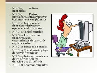  NIF C-8 Activos
intangibles
 NIF C-9 Pasivo,
provisiones, activos y pasivos
contingentes y compromisos
 NIF C-10 Instrumentos
financieros derivados y
operaciones de cobertura
 NIF C-11 Capital contable
 NIF C-12 Instrumentos
financieros con
características de pasivo, de
capital o ambos
 NIF C-13 Partes relacionadas
 NIF C-14 Transferencia y baja
de activos financieros
 NIF C-15 Deterioro en el valor
de los activos de larga
duración y su disposición
 NIF C-21 Acuerdos conjuntos
 
