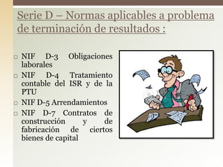 NIF D-3 Obligaciones
laborales
 NIF D-4 Tratamiento
contable del ISR y de la
PTU
 NIF D-5 Arrendamientos
 NIF D-7 Contratos de
construcción y de
fabricación de ciertos
bienes de capital
Serie D – Normas aplicables a problema
de terminación de resultados :
 