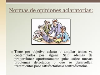  Tiene por objetivo aclarar o ampliar temas ya
contemplados por alguna NIF, además de
proporcionar oportunamente guías sobre nuevos
problemas detectados o que se desarrollen
tratamientos poco satisfactorios o contradictorios.
Normas de opiniones aclaratorias:
 