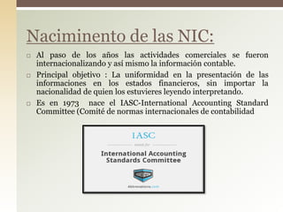  Al paso de los años las actividades comerciales se fueron
internacionalizando y así mismo la información contable.
 Principal objetivo : La uniformidad en la presentación de las
informaciones en los estados financieros, sin importar la
nacionalidad de quien los estuvieres leyendo interpretando.
 Es en 1973 nace el IASC-International Accounting Standard
Committee (Comité de normas internacionales de contabilidad
Naciminento de las NIC:
 