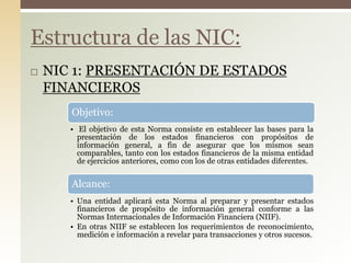  NIC 1: PRESENTACIÓN DE ESTADOS
FINANCIEROS
Estructura de las NIC:
Objetivo:
• El objetivo de esta Norma consiste en establecer las bases para la
presentación de los estados financieros con propósitos de
información general, a fin de asegurar que los mismos sean
comparables, tanto con los estados financieros de la misma entidad
de ejercicios anteriores, como con los de otras entidades diferentes.
Alcance:
• Una entidad aplicará esta Norma al preparar y presentar estados
financieros de propósito de información general conforme a las
Normas Internacionales de Información Financiera (NIIF).
• En otras NIIF se establecen los requerimientos de reconocimiento,
medición e información a revelar para transacciones y otros sucesos.
 
