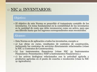  NIC 2: INVENTARIOS:
Objetivo:
• El objetivo de esta Norma es prescribir el tratamiento contable de los
inventarios. Un tema fundamental en la contabilidad de los inventarios
es la cantidad de costo que debe reconocerse como un activo, para que
sea diferido hasta que los ingresos correspondientes sean reconocidos.
Alcance:
• Esta Norma es de aplicación a todos los inventarios, excepto a:
• a) Las obras en curso, resultantes de contratos de construcción,
incluyendo los contratos de servicios directamente relacionados (véase
la NIC 11 Contratos de Construcción);
• b) Los instrumentos financieros (véase NIC 32 Instrumentos
Financieros: Presentación y NIIF 9 Instrumentos Financieros); y
• c) los activos biológicos relacionados con la actividad agrícola y
productos agrícolas en el punto de cosecha o recolección (véase la NIC
41 Agricultura).
 