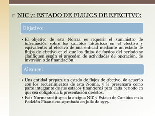  NIC 7: ESTADO DE FLUJOS DE EFECTIVO:
Objetivo:
• El objetivo de esta Norma es requerir el suministro de
información sobre los cambios históricos en el efectivo y
equivalentes al efectivo de una entidad mediante un estado de
flujos de efectivo en el que los flujos de fondos del período se
clasifiquen según si proceden de actividades de operación, de
inversión o de financiación.
Alcance:
• Una entidad prepara un estado de flujos de efectivo, de acuerdo
con los requerimientos de esta Norma, y lo presentará como
parte integrante de sus estados financieros para cada periodo en
que sea obligatoria la presentación de éstos.
• Esta Norma sustituye a la antigua NIC 7 Estado de Cambios en la
Posición Financiera, aprobada en julio de 1977.
 