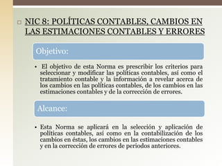  NIC 8: POLÍTICAS CONTABLES, CAMBIOS EN
LAS ESTIMACIONES CONTABLES Y ERRORES
Objetivo:
• El objetivo de esta Norma es prescribir los criterios para
seleccionar y modificar las políticas contables, así como el
tratamiento contable y la información a revelar acerca de
los cambios en las políticas contables, de los cambios en las
estimaciones contables y de la corrección de errores.
Alcance:
• Esta Norma se aplicará en la selección y aplicación de
políticas contables, así como en la contabilización de los
cambios en éstas, los cambios en las estimaciones contables
y en la corrección de errores de periodos anteriores.
 