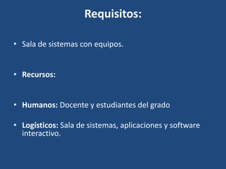 Requisitos:
• Sala de sistemas con equipos.
• Recursos:
• Humanos: Docente y estudiantes del grado
• Logísticos: Sala de sistemas, aplicaciones y software
interactivo.

 