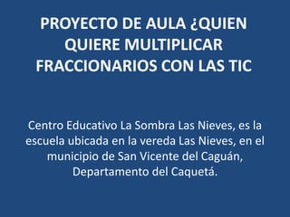 PROYECTO DE AULA ¿QUIEN
QUIERE MULTIPLICAR
FRACCIONARIOS CON LAS TIC
Centro Educativo La Sombra Las Nieves, es la
escuela ubicada en la vereda Las Nieves, en el
municipio de San Vicente del Caguán,
Departamento del Caquetá.

 