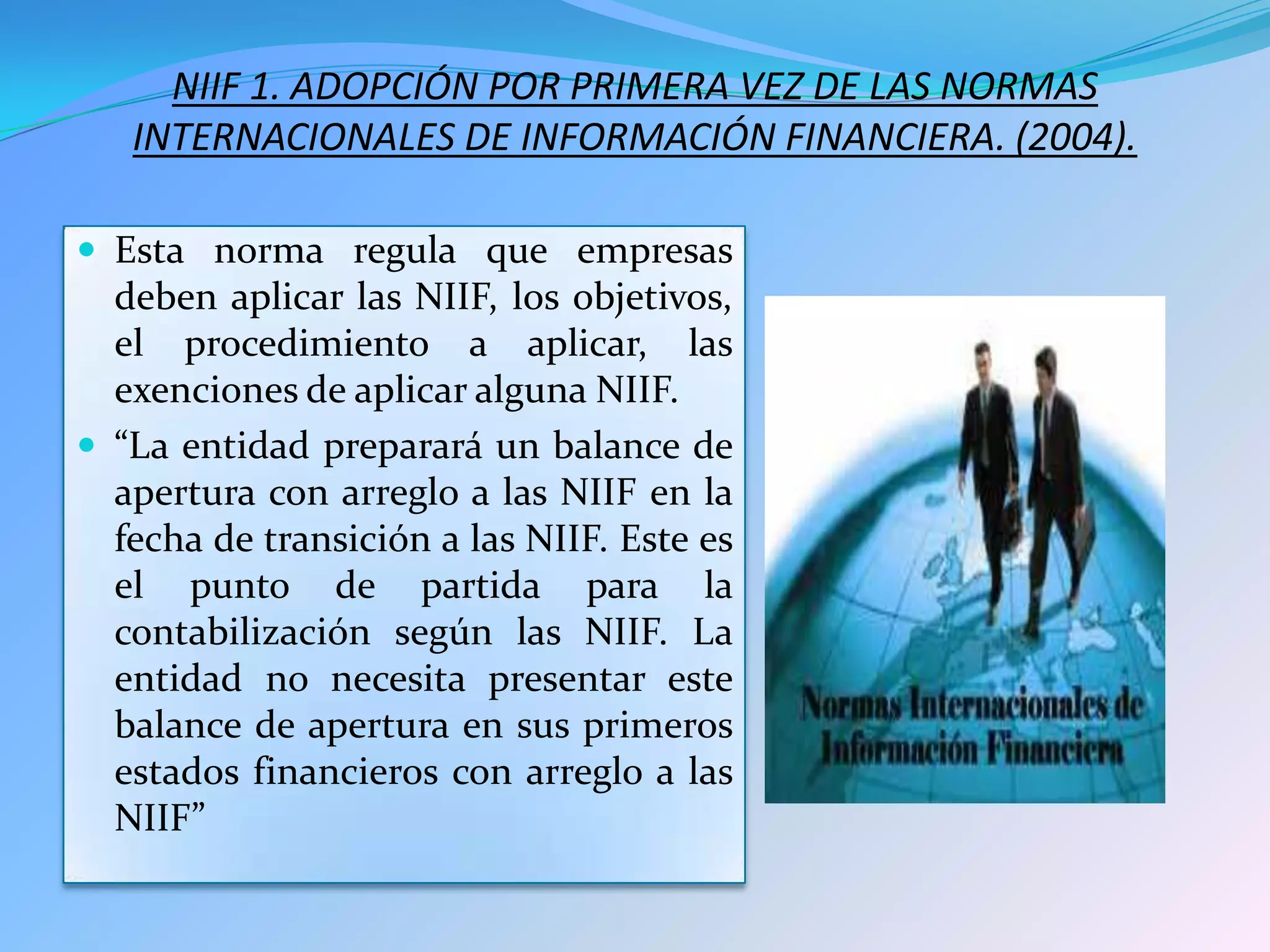 NIIF 1. ADOPCIÓN POR PRIMERA VEZ DE LAS NORMAS
   INTERNACIONALES DE INFORMACIÓN FINANCIERA. (2004).

 Esta norma regula que empresas
  deben aplicar las NIIF, los objetivos,
  el procedimiento a aplicar, las
  exenciones de aplicar alguna NIIF.
 “La entidad preparará un balance de
  apertura con arreglo a las NIIF en la
  fecha de transición a las NIIF. Este es
  el punto de partida para la
  contabilización según las NIIF. La
  entidad no necesita presentar este
  balance de apertura en sus primeros
  estados financieros con arreglo a las
  NIIF”
 