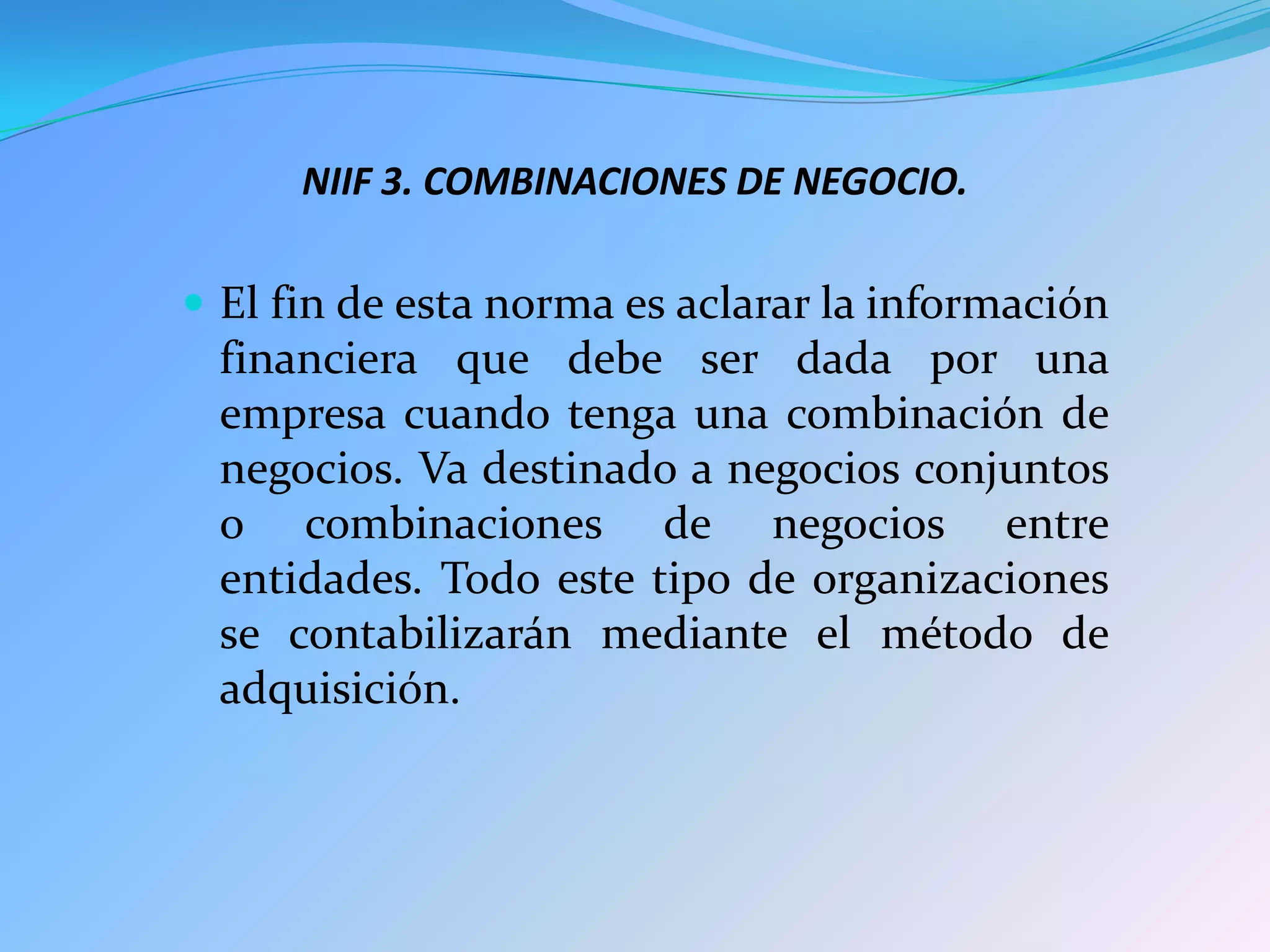 NIIF 3. COMBINACIONES DE NEGOCIO.

 El fin de esta norma es aclarar la información
 financiera que debe ser dada por una
 empresa cuando tenga una combinación de
 negocios. Va destinado a negocios conjuntos
 o combinaciones de negocios entre
 entidades. Todo este tipo de organizaciones
 se contabilizarán mediante el método de
 adquisición.
 