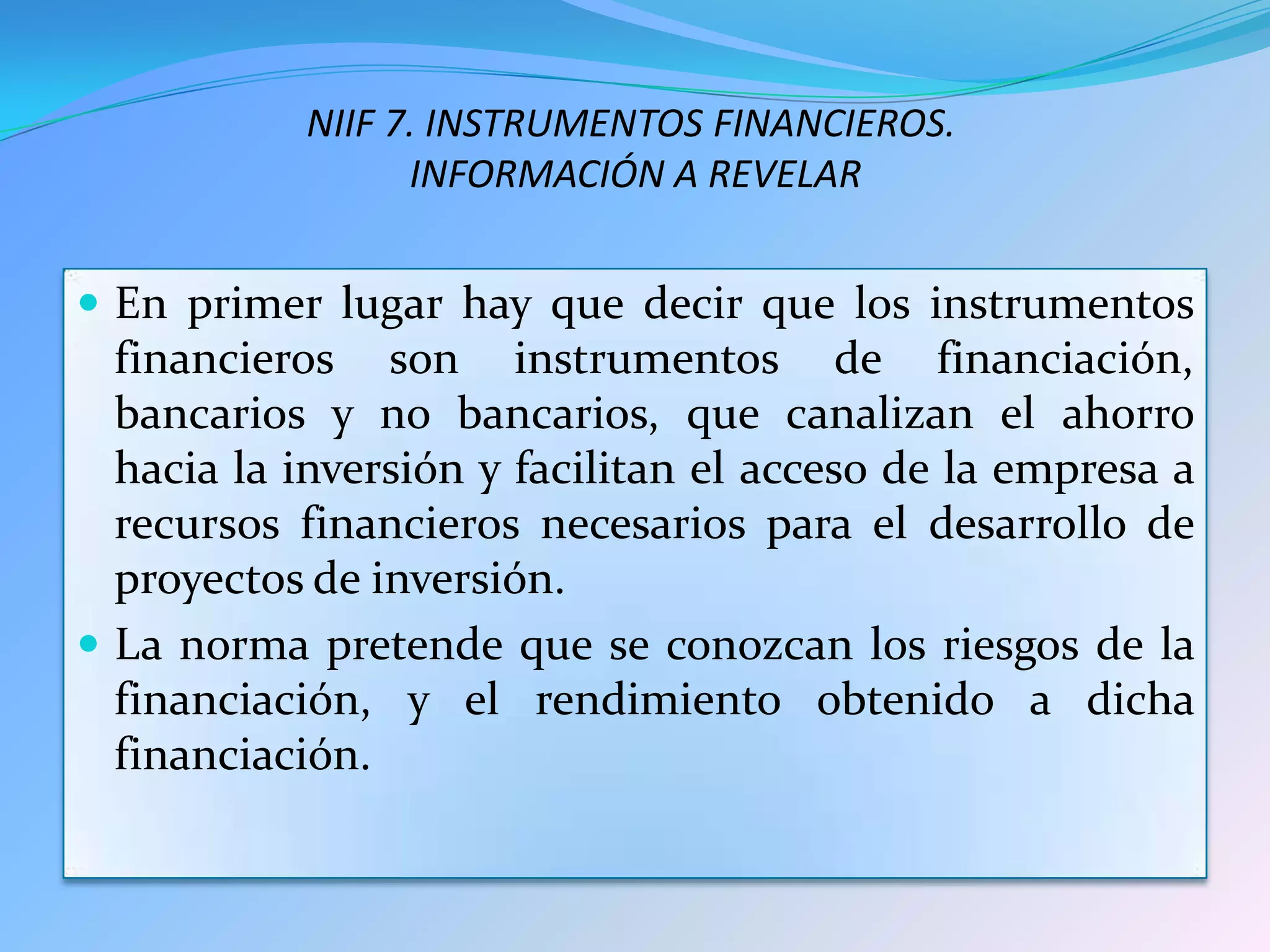 NIIF 7. INSTRUMENTOS FINANCIEROS.
                 INFORMACIÓN A REVELAR


 En primer lugar hay que decir que los instrumentos
  financieros son instrumentos de financiación,
  bancarios y no bancarios, que canalizan el ahorro
  hacia la inversión y facilitan el acceso de la empresa a
  recursos financieros necesarios para el desarrollo de
  proyectos de inversión.
 La norma pretende que se conozcan los riesgos de la
  financiación, y el rendimiento obtenido a dicha
  financiación.
 