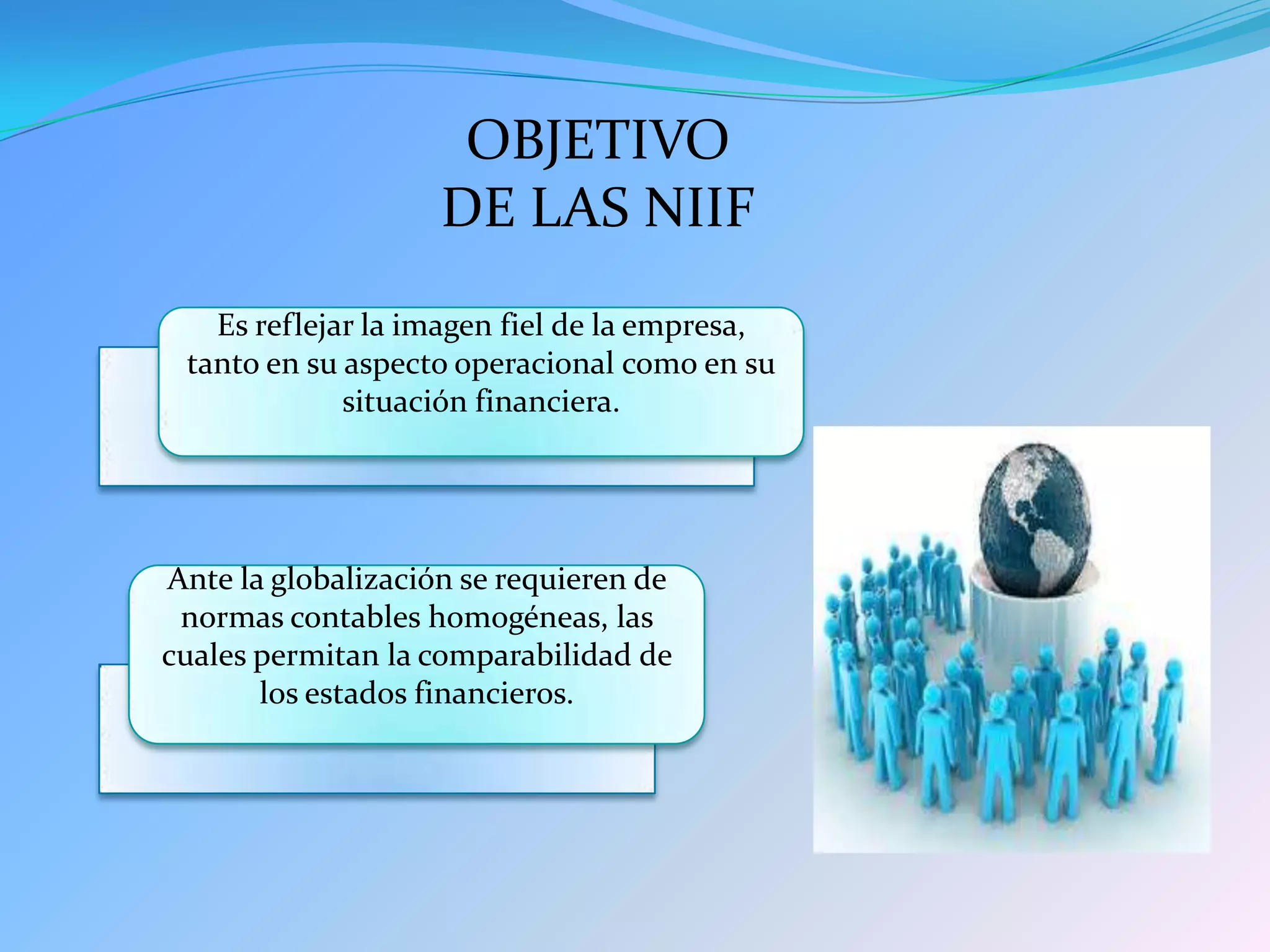 OBJETIVO
                    DE LAS NIIF
   Es reflejar la imagen fiel de la empresa,
 tanto en su aspecto operacional como en su
             situación financiera.




Ante la globalización se requieren de
 normas contables homogéneas, las
cuales permitan la comparabilidad de
       los estados financieros.
 