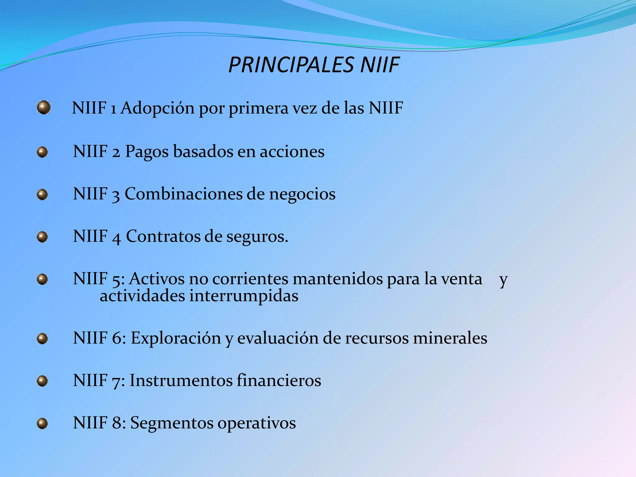 PRINCIPALES NIIF
NIIF 1 Adopción por primera vez de las NIIF

NIIF 2 Pagos basados en acciones

NIIF 3 Combinaciones de negocios

NIIF 4 Contratos de seguros.

NIIF 5: Activos no corrientes mantenidos para la venta y
   actividades interrumpidas

NIIF 6: Exploración y evaluación de recursos minerales

NIIF 7: Instrumentos financieros

NIIF 8: Segmentos operativos
 