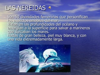 LAS NEREIDAS
Son 50 divinidades femeninas que personifican
los aspectos amables del mar.
Vivian en las profundidades del océano y
emergían a la superficie para salvar a marineros
que surcaban los mares.
Hadas de gran belleza, piel muy blanca, y con
una vida extremadamente larga.
 