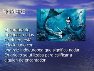 NOMBRE


El nombre de
Nereidas o hijas
de Nereo, está
relacionado con
una raíz indoeuropea que significa nadar.
En griego se utilizaba para calificar a
alguien de encantador.
 