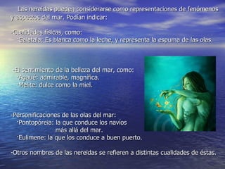 Las nereidas pueden considerarse como representaciones de fenómenos
y aspectos del mar. Podían indicar:

-Cualidades físicas, como:
  ·Galataia: Es blanca como la leche, y representa la espuma de las olas.



-El sentimiento de la belleza del mar, como:
 ·Agaué: admirable, magnífica.
 ·Melite: dulce como la miel.



-Personificaciones de las olas del mar:
  ·Pontopóreia: la que conduce los navíos
                más allá del mar.
  ·Eulimene: la que los conduce a buen puerto.

-Otros nombres de las nereidas se refieren a distintas cualidades de éstas.
 