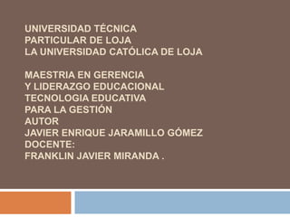 UNIVERSIDAD TÉCNICAPARTICULAR DE LOJALa Universidad Católica de Loja MAESTRIA EN GERENCIA Y LIDERAZGO EDUCACIONALTECNOLOGIA EDUCATIVAPARA LA GESTIÓNAUTORJAVIER ENRIQUE JARAMILLO GÓMEZDOCENTE:franklin Javier miranda .  