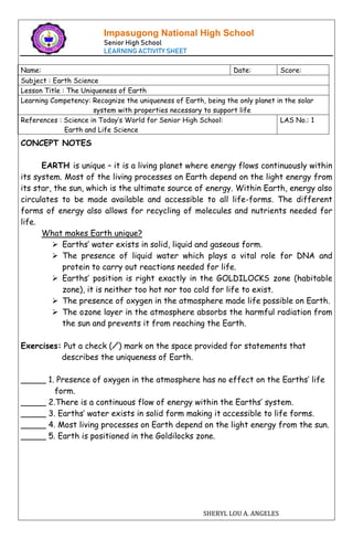 Impasugong National High School
Senior High School
LEARNING ACTIVITY SHEET
Name: Date: Score:
Subject : Earth Science
Lesson Title : The Uniqueness of Earth
Learning Competency: Recognize the uniqueness of Earth, being the only planet in the solar
system with properties necessary to support life
References : Science in Today’s World for Senior High School:
Earth and Life Science
LAS No.: 1
SHERYL LOU A. ANGELES
✓
CONCEPT NOTES
EARTH is unique – it is a living planet where energy flows continuously within
its system. Most of the living processes on Earth depend on the light energy from
its star, the sun, which is the ultimate source of energy. Within Earth, energy also
circulates to be made available and accessible to all life-forms. The different
forms of energy also allows for recycling of molecules and nutrients needed for
life.
What makes Earth unique?
 Earths’ water exists in solid, liquid and gaseous form.
 The presence of liquid water which plays a vital role for DNA and
protein to carry out reactions needed for life.
 Earths’ position is right exactly in the GOLDILOCKS zone (habitable
zone), it is neither too hot nor too cold for life to exist.
 The presence of oxygen in the atmosphere made life possible on Earth.
 The ozone layer in the atmosphere absorbs the harmful radiation from
the sun and prevents it from reaching the Earth.
Exercises: Put a check (⁄) mark on the space provided for statements that
describes the uniqueness of Earth.
_____ 1. Presence of oxygen in the atmosphere has no effect on the Earths’ life
form.
_____ 2.There is a continuous flow of energy within the Earths’ system.
_____ 3. Earths’ water exists in solid form making it accessible to life forms.
_____ 4. Most living processes on Earth depend on the light energy from the sun.
_____ 5. Earth is positioned in the Goldilocks zone.
 