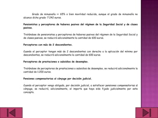 Grado de minusvalía >= 65% o bien movilidad reducida, aunque el grado de minusvalía no
alcance dicho grado: 7.242 euros.

Pensionistas y perceptores de haberes pasivos del régimen de la Seguridad Social y de clases
pasivas.

Tratándose de pensionistas y perceptores de haberes pasivos del régimen de la Seguridad Social y
de clases pasivas, se reducirá adicionalmente la cantidad de 600 euros.

Perceptores con más de 2 descendientes.

Cuando el perceptor tengan más de 2 descendientes con derecho a la aplicación del mínimo por
descendientes, se reducirá adicionalmente la cantidad de 600 euros.

Perceptores de prestaciones o subsidios de desempleo.

Tratándose de perceptores de prestaciones o subsidios de desempleo, se reducirá adicionalmente la
cantidad de 1.200 euros.

Pensiones compensatorias al cónyuge por decisión judicial.

Cuando el perceptor venga obligado, por decisión judicial, a satisfacer pensiones compensatorias al
cónyuge, se reducirá, adicionalmente, el importe que haya sido fijado judicialmente por este
concepto.
 