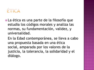  La ética es una parte de la filosofía que
estudia los códigos morales y analiza las
normas, su fundamentación, validez, y
universalidad.
En la Edad contemporánea, se lleva a cabo
una propuesta basada en una ética
social, amparada por los valores de la
justicia, la tolerancia, la solidaridad y el
diálogo.
 