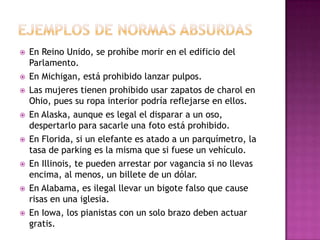  En Reino Unido, se prohíbe morir en el edificio del
Parlamento.
 En Michigan, está prohibido lanzar pulpos.
 Las mujeres tienen prohibido usar zapatos de charol en
Ohio, pues su ropa interior podría reflejarse en ellos.
 En Alaska, aunque es legal el disparar a un oso,
despertarlo para sacarle una foto está prohibido.
 En Florida, si un elefante es atado a un parquímetro, la
tasa de parking es la misma que si fuese un vehículo.
 En Illinois, te pueden arrestar por vagancia si no llevas
encima, al menos, un billete de un dólar.
 En Alabama, es ilegal llevar un bigote falso que cause
risas en una iglesia.
 En Iowa, los pianistas con un solo brazo deben actuar
gratis.
 