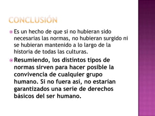  Es un hecho de que si no hubieran sido
necesarias las normas, no hubieran surgido ni
se hubieran mantenido a lo largo de la
historia de todas las culturas.
 Resumiendo, los distintos tipos de
normas sirven para hacer posible la
convivencia de cualquier grupo
humano. Si no fuera así, no estarían
garantizados una serie de derechos
básicos del ser humano.
 