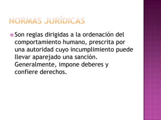  Son reglas dirigidas a la ordenación del
comportamiento humano, prescrita por
una autoridad cuyo incumplimiento puede
llevar aparejado una sanción.
Generalmente, impone deberes y
confiere derechos.
 
