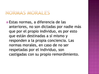  Estas normas, a diferencia de las
anteriores, no son dictadas por nadie más
que por el propio individuo, es por esto
que están destinadas a sí mismo y
responden a la propia conciencia. Las
normas morales, en caso de no ser
respetadas por el individuo, son
castigadas con su propio remordimiento.
 