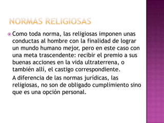  Como toda norma, las religiosas imponen unas
conductas al hombre con la finalidad de lograr
un mundo humano mejor, pero en este caso con
una meta trascendente: recibir el premio a sus
buenas acciones en la vida ultraterrena, o
también allí, el castigo correspondiente.
A diferencia de las normas jurídicas, las
religiosas, no son de obligado cumplimiento sino
que es una opción personal.
 
