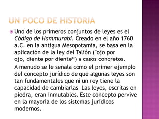 Uno de los primeros conjuntos de leyes es el
Código de Hammurabi. Creado en el año 1760
a.C. en la antigua Mesopotamia, se basa en la
aplicación de la ley del Talión ("ojo por
ojo, diente por diente“) a casos concretos.
A menudo se le señala como el primer ejemplo
del concepto jurídico de que algunas leyes son
tan fundamentales que ni un rey tiene la
capacidad de cambiarlas. Las leyes, escritas en
piedra, eran inmutables. Este concepto pervive
en la mayoría de los sistemas jurídicos
modernos.
 