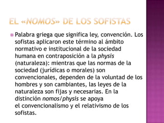  Palabra griega que significa ley, convención. Los
sofistas aplicaron este término al ámbito
normativo e institucional de la sociedad
humana en contraposición a la physis
(naturaleza): mientras que las normas de la
sociedad (jurídicas o morales) son
convencionales, dependen de la voluntad de los
hombres y son cambiantes, las leyes de la
naturaleza son fijas y necesarias. En la
distinción nomos/physis se apoya
el convencionalismo y el relativismo de los
sofistas.
 