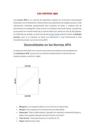 Las normas apa
Las normas APA es un conjunto de estándares creados por la American Psychological
Association con la finalidad de unificar la forma de presentación de trabajos escritos a nivel
internacional, diseñadas especialmente para proyectos de grado o cualquier tipo de
documentos de investigación. Estas normas se actualizan cada cierto tiempo, actualmente
se encuentra en la sexta versión de su manual oficial que cuenta con más de 300 páginas.
En Colombia por ejemplo, se hace uso de las normas Icontec para la creación detrabajos
escritos, pero si su intención es hacer una publicación a nivel Internacional lo más
conveniente es hacer uso de las normas APA.
Generalidades en las Normas APA
La siguiente información es un resumen que abarca los aspectos más importantes de
los estándares APA, ya que como se menciona anteriormente el manual oficial es
bastante extenso y escrito en inglés:
Márgenes: Las márgenes deben ser de 2.54 cms en toda la hoja.
Sangría: Cinco espacios en la primera línea de cada párrafo.
Espaciado: Texto a doble espacio y alineado a la izquierda, exceptuando figuras y
tablas. Dos espacios después del punto final de una oración.
Tipo de letra: Times New Roman a un tamaño de 12.
Papel: Papel tamaño Carta.
 