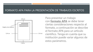 FORMATO APA PARA LA PRESENTACIÓN DE TRABAJOS ESCRITOS
Para presentar un trabajo
con formato APA se debe tener
ciertas consideraciones respecto al
formato, a continuación se describe
el formato APA para un artículo
científico. Tenga en cuenta que su
institución puede variar algunos de
estos parámetros.
 