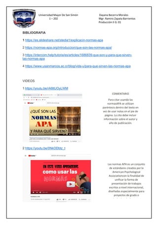 Universidad Mayor De San Simón Dayana Becerra Morales
1 – 202 Mgr: Ramiro Zapata Barrientos
Producción II G: 01
BIBLIOGRAFIA
1 https://es.slideshare.net/stedia1/explicacin-normas-apa
2 https://normas-apa.org/introduccion/que-son-las-normas-apa/
3 https://intercom.help/tutoria/es/articles/1686839-que-son-y-para-que-sirven-
las-normas-apa
4 https://www.usanmarcos.ac.cr/blog/vida-u/para-que-sirven-las-normas-apa
VIDEOS
1 https://youtu.be/rA8ltUOyLWM
2 https://youtu.be/0NkODbtz_t
COMENTARIO
Para citar usando las
normasAPA se utilizan
paréntesis dentro del texto en
vez de usar notas en el pie de
página. La cita debe incluir
información sobre el autor y
año de publicación.
Las normas APA es un conjunto
de estándares creados por la
American Psychological
Associationcon la finalidad de
unificar la forma de
presentación de trabajos
escritos a nivel internacional,
diseñadas especialmente para
proyectos de grado o
cualquiertipo de documentos
de investigación
 
