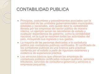 CONTABILIDAD PUBLICA 
 Principios, costumbres y procedimientos asociados con la 
contabilidad de las unidades gubernamentales municipales, 
estatales y nacionales, esto quiere decir la contabilidad 
llevada por las empresas del sector público de manera 
interna, un ejemplo serian las secretarias de estado o 
cualquier dependencia de gobierno, como la contabilidad 
nacional, en la cual se resumen todas las actividades del 
país, incluyendo sus ingresos y sus gastos. 
 La mayoría de las personas dedicadas a la contaduría 
pública son contadores públicos certificados. El certificado de 
los contadores públicos es una licencia para practicar 
conferida por el estado a partir de rigurosos exámenes y 
evidencia de experiencia práctica. 
 Los servicios básicos que ofrecen las empresas de 
contadores públicos certificados incluyen auditoría, servicios 
tributarios, servicios de consultoría gerencial y servicios a 
empresas pequeñas. 
 
