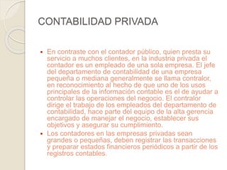 CONTABILIDAD PRIVADA 
 En contraste con el contador público, quien presta su 
servicio a muchos clientes, en la industria privada el 
contador es un empleado de una sola empresa. El jefe 
del departamento de contabilidad de una empresa 
pequeña o mediana generalmente se llama contralor, 
en reconocimiento al hecho de que uno de los usos 
principales de la información contable es el de ayudar a 
controlar las operaciones del negocio. El contralor 
dirige el trabajo de los empleados del departamento de 
contabilidad, hace parte del equipo de la alta gerencia 
encargado de manejar el negocio, establecer sus 
objetivos y asegurar su cumplimiento. 
 Los contadores en las empresas privadas sean 
grandes o pequeñas, deben registrar las transacciones 
y preparar estados financieros periódicos a partir de los 
registros contables. 
 