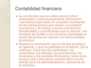 Contabilidad financiera 
 es una técnica que se utiliza para producir 
sistemática y estructuradamente información 
cuantitativa expresada en unidades monetarias 
de las transacciones que realiza una entidad 
económica y de ciertos eventos económicos 
identificables y cuantificables que la afectan, con 
el objeto de facilitar a los diversos interesados el 
tomar decisiones en relación con dicha entidad 
económica. 
 Muestra la información que se facilita al público 
en general, y que no participa en la admón. De la 
empresa, como son los accionistas, los 
acreedores, los clientes, los proveedores, los 
sindicatos y los analistas financieros, entre otros, 
aunque esta información también tiene mucho 
interés para los administradores y directivos de 
la empresa. 
