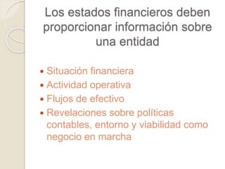 Los estados financieros deben 
proporcionar información sobre 
una entidad 
 Situación financiera 
 Actividad operativa 
 Flujos de efectivo 
 Revelaciones sobre políticas 
contables, entorno y viabilidad como 
negocio en marcha 
 