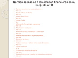 Normas aplicables a los estados financieros en su 
conjunto nif B 
 Cambios contables y correcciones de errores 
 NIF B-1 
 Estado de flujos de efectivo 
 NIF B-2 
 Estado de resultados 
 NIF B-3 
 Utilidad integral 
 B-4 
 Información financiera por segmentos 
 NIF B-5 
 Adquisiciones de negocios 
 NIF B-7 
 Estados financieros consolidados o combinados 
 NIF B-8 
 Información financiera a fechas intermedias 
 NIF B-9 
 Efectos de la inflación 
 NIF B-10 
 Hechos posteriores a la fecha de los estados financieros 
 NIF B-13 
 Utilidad por acción 
 B-14 
 Conversión de monedas extranjeras 
 NIF B-15 
 Estados financieros de entidades con propósitos no lucrativos 
 NIF B-16 
 