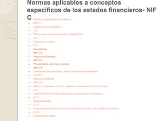 Normas aplicables a conceptos 
específicos de los estados financieros- NIF 
C Efectivo y equivalentes de efectivo 
 NIF C-1 
 Instrumentos financieros 
 C-2 
 Documentos de adecuaciones al Boletín C-2 
 C-2 
 Cuentas por cobrar 
 C-3 
 Inventarios 
 NIF C-4 
 Pagos anticipados 
 NIF C-5 
 Propiedades, plantas y equipo 
 NIF C-6 
 Inversiones en asociadas y otras inversiones permanentes 
 NIF C-7 
 Activos intangibles 
 NIF C-8 
 Pasivo, provisiones, activos y pasivos contingentes y compromisos 
 C-9 
 Instrumentos financieros derivados y operaciones de cobertura 
 C-10 
 Capital contable 
 C-11 
 Instrumentos financieros con características de pasivo, de capital o de ambos 
 C-12 
 Partes relacionadas 
 