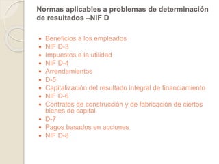 Normas aplicables a problemas de determinación 
de resultados –NIF D 
 Beneficios a los empleados 
 NIF D-3 
 Impuestos a la utilidad 
 NIF D-4 
 Arrendamientos 
 D-5 
 Capitalización del resultado integral de financiamiento 
 NIF D-6 
 Contratos de construcción y de fabricación de ciertos 
bienes de capital 
 D-7 
 Pagos basados en acciones 
 NIF D-8 
 