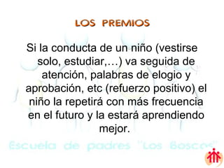 LOS PREMIOS Si la conducta de un niño (vestirse solo, estudiar,…) va seguida de atención, palabras de elogio y aprobación, etc (refuerzo positivo) el niño la repetirá con más frecuencia en el futuro y la estará aprendiendo mejor.  