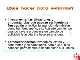 ¿Qué hacer para evitarlas? Intentar  evitar las situaciones y circunstancias que puedan ser fuente de frustración  o facilitar la aparición de rabietas, como hambre, sueño, etc. Avisarle con tiempo cuando vaya a producirse un cambio de actividad le ayudará a hacerse a la idea.  Establecer normas  razonables, claras y coherentes y no cambiarlas, para que el niño conozca perfectamente donde están sus límites.  