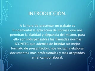 INTRODUCCIÓN.
A la hora de presentar un trabajo es
fundamental la aplicación de normas que nos
permitan la claridad y elegancia del mismo, para
ello son indispensables las llamadas normas
ICONTEC que además de brindar un mejor
formato de presentación, nos incitan a elaborar
documentos mas profesionales y mas aceptados
en el campo laboral.
1
 