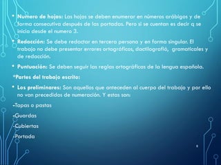 • Numero de hojas: Las hojas se deben enumerar en números arábigos y de
forma consecutiva después de las portadas. Pero si se cuentan es decir q se
inicia desde el numero 3.
• Redacción: Se debe redactar en tercera persona y en forma singular. El
trabajo no debe presentar errores ortográficos, dactilografió, gramaticales y
de redacción.
• Puntuación: Se deben seguir las reglas ortográficas de la lengua española.
*Partes del trabajo escrito:
• Los preliminares: Son aquellos que anteceden al cuerpo del trabajo y por ello
no van precedidos de numeración. Y estas son:
-Tapas o pastas
-Guardas
-Cubiertas
-Portada
8
 
