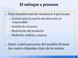  Esta transformación involucra 4 procesos:
 Gestión para la cual la alta dirección es
responsable
 Gestión de recursos
 Realización del producto
 Medición, análisis y mejora
 Estos cuatro procesos del modelo forman
las cuatro cláusulas clave de la norma.
 