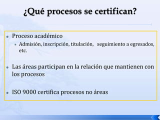  Proceso académico
 Admisión, inscripción, titulación, seguimiento a egresados,
etc.
 Las áreas participan en la relación que mantienen con
los procesos
 ISO 9000 certifica procesos no áreas
 