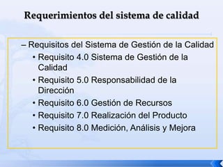 – Requisitos del Sistema de Gestión de la Calidad
• Requisito 4.0 Sistema de Gestión de la
Calidad
• Requisito 5.0 Responsabilidad de la
Dirección
• Requisito 6.0 Gestión de Recursos
• Requisito 7.0 Realización del Producto
• Requisito 8.0 Medición, Análisis y Mejora
 