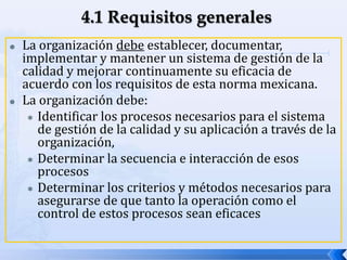  La organización debe establecer, documentar,
implementar y mantener un sistema de gestión de la
calidad y mejorar continuamente su eficacia de
acuerdo con los requisitos de esta norma mexicana.
 La organización debe:
 Identificar los procesos necesarios para el sistema
de gestión de la calidad y su aplicación a través de la
organización,
 Determinar la secuencia e interacción de esos
procesos
 Determinar los criterios y métodos necesarios para
asegurarse de que tanto la operación como el
control de estos procesos sean eficaces
 