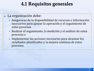  La organización debe:
 Asegurarse de la disponibilidad de recursos e información
necesarios para apoyar la operación y el seguimiento de
estos procesos
 Realizar el seguimiento, la medición y el análisis de estos
procesos e
 Implementar las acciones necesarias para alcanzar los
resultados planificados y la mejora continua de estos
procesos.
 
