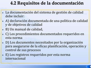  La documentación del sistema de gestión de calidad
debe incluir:
 A) declaración documentada de una política de calidad
y de objetivos de calidad
 B) Un manual de calidad,
 C) Los procedimientos documentados requeridos en
esta norma
 D) Los documentos necesitados por la organización
para asegurarse de la eficaz planificación, operación y
control de sus procesos
 E) Los registros requeridos por esta norma
internacional
 